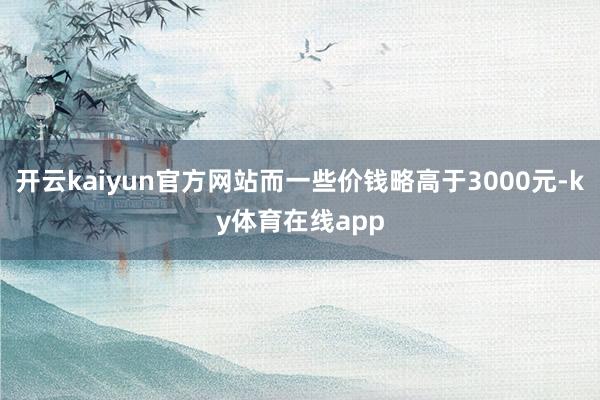 开云kaiyun官方网站而一些价钱略高于3000元-ky体育在线app