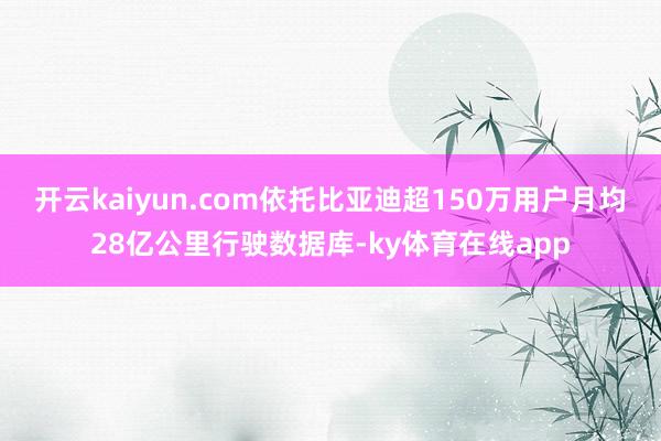 开云kaiyun.com依托比亚迪超150万用户月均28亿公里行驶数据库-ky体育在线app