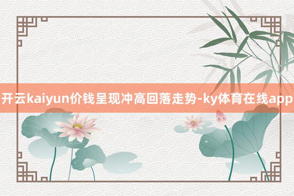 开云kaiyun价钱呈现冲高回落走势-ky体育在线app
