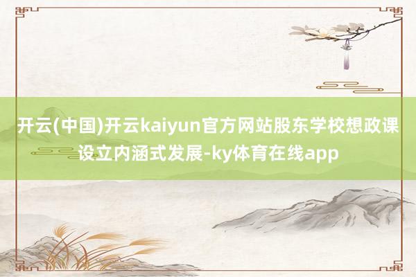 开云(中国)开云kaiyun官方网站股东学校想政课设立内涵式发展-ky体育在线app