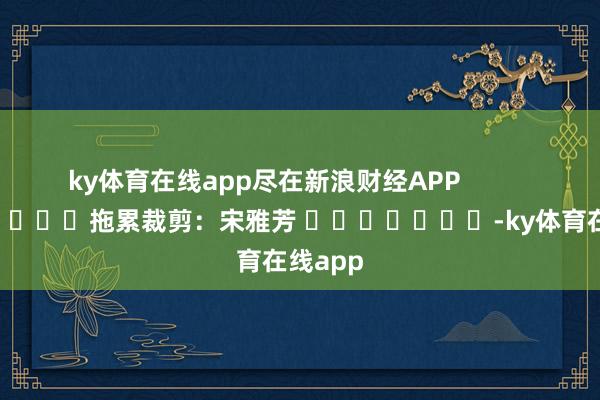 ky体育在线app尽在新浪财经APP            						拖累裁剪：宋雅芳 							-ky体育在线app