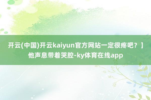 开云(中国)开云kaiyun官方网站一定很疼吧？】他声息带着哭腔-ky体育在线app