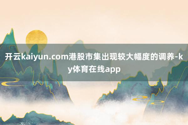 开云kaiyun.com港股市集出现较大幅度的调养-ky体育在线app