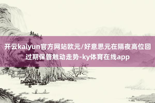 开云kaiyun官方网站欧元/好意思元在隔夜高位回过期保管触动走势-ky体育在线app