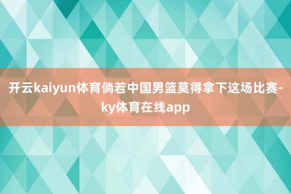开云kaiyun体育倘若中国男篮莫得拿下这场比赛-ky体育在线app