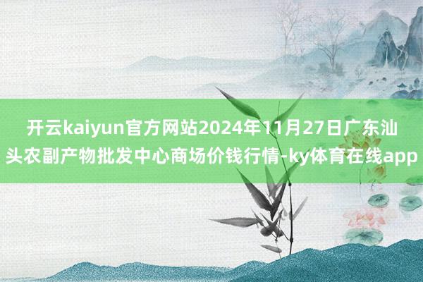 开云kaiyun官方网站2024年11月27日广东汕头农副产物批发中心商场价钱行情-ky体育在线app