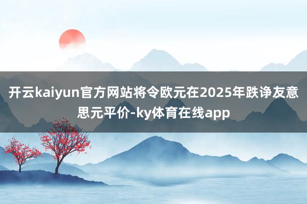 开云kaiyun官方网站将令欧元在2025年跌诤友意思元平价-ky体育在线app