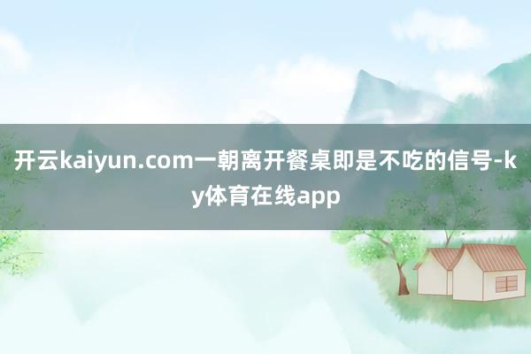 开云kaiyun.com一朝离开餐桌即是不吃的信号-ky体育在线app