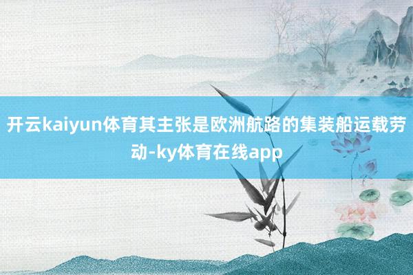 开云kaiyun体育其主张是欧洲航路的集装船运载劳动-ky体育在线app
