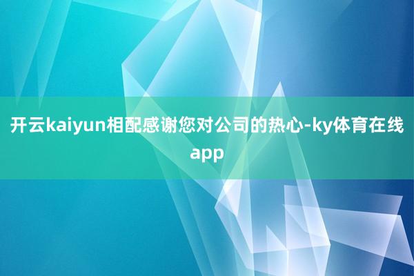 开云kaiyun相配感谢您对公司的热心-ky体育在线app