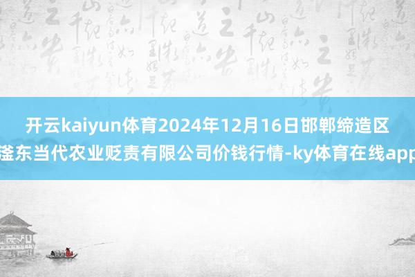 开云kaiyun体育2024年12月16日邯郸缔造区滏东当代农业贬责有限公司价钱行情-ky体育在线app