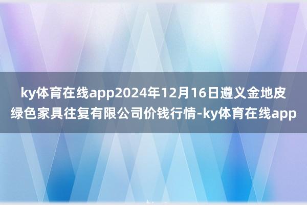 ky体育在线app2024年12月16日遵义金地皮绿色家具往复有限公司价钱行情-ky体育在线app