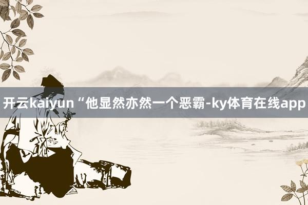 开云kaiyun“他显然亦然一个恶霸-ky体育在线app