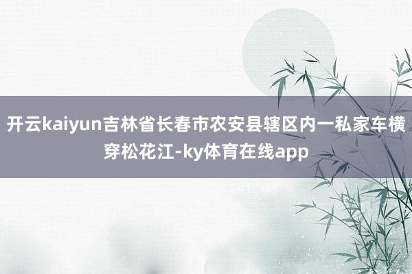 开云kaiyun吉林省长春市农安县辖区内一私家车横穿松花江-ky体育在线app