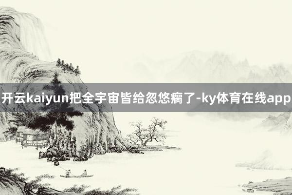 开云kaiyun把全宇宙皆给忽悠瘸了-ky体育在线app