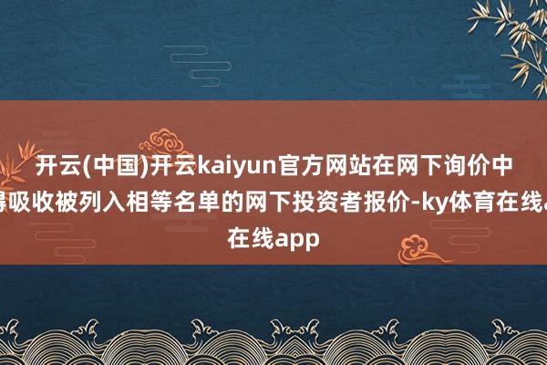 开云(中国)开云kaiyun官方网站在网下询价中不得吸收被列入相等名单的网下投资者报价-ky体育在线app