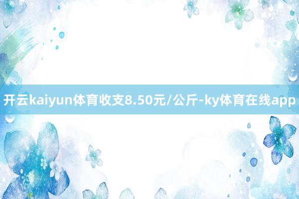 开云kaiyun体育收支8.50元/公斤-ky体育在线app