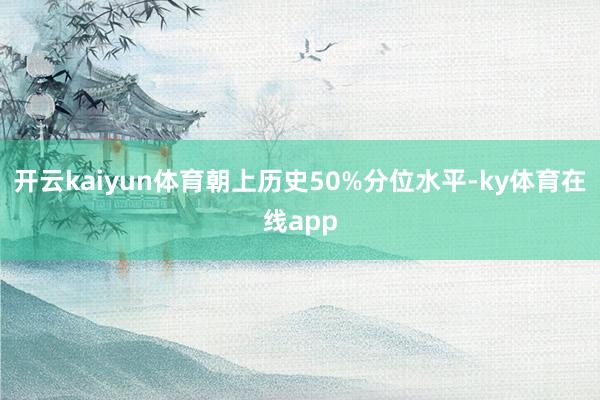 开云kaiyun体育朝上历史50%分位水平-ky体育在线app