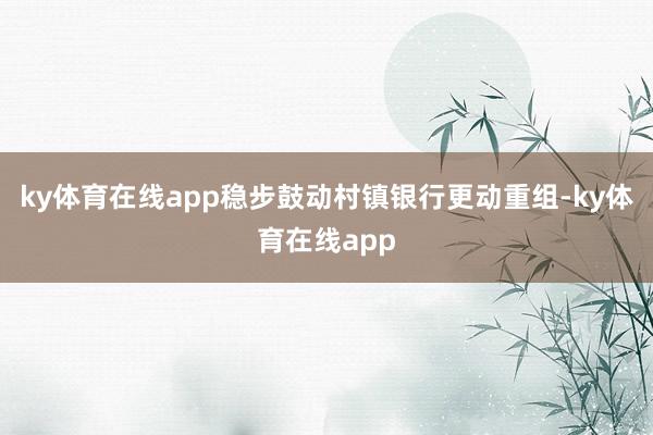 ky体育在线app稳步鼓动村镇银行更动重组-ky体育在线app