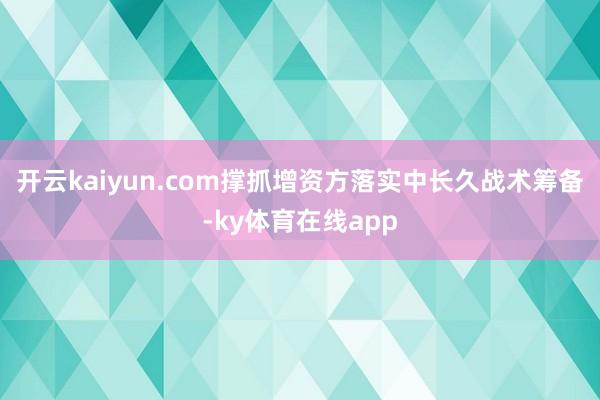 开云kaiyun.com撑抓增资方落实中长久战术筹备-ky体育在线app