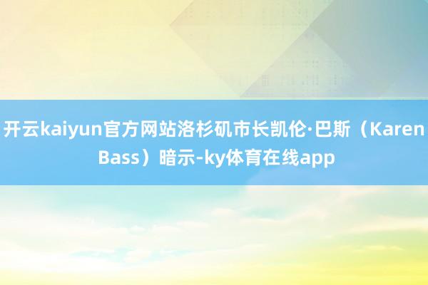 开云kaiyun官方网站洛杉矶市长凯伦·巴斯(Karen Bass)暗示-ky体育在线app