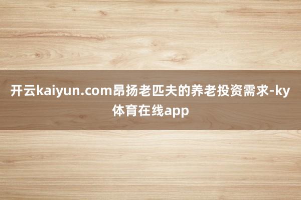 开云kaiyun.com昂扬老匹夫的养老投资需求-ky体育在线app