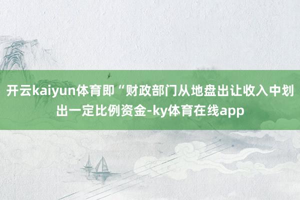 开云kaiyun体育即“财政部门从地盘出让收入中划出一定比例资金-ky体育在线app