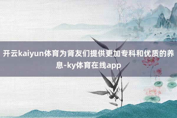 开云kaiyun体育为肾友们提供更加专科和优质的养息-ky体育在线app