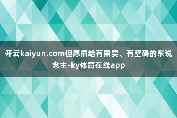 开云kaiyun.com但愿捐给有需要、有窒碍的东说念主-ky体育在线app