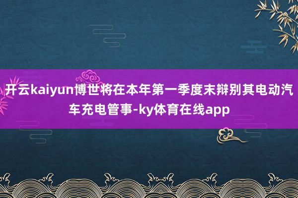开云kaiyun博世将在本年第一季度末辩别其电动汽车充电管事-ky体育在线app