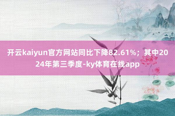 开云kaiyun官方网站同比下降82.61%；其中2024年第三季度-ky体育在线app