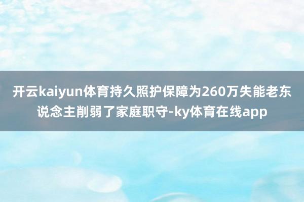 开云kaiyun体育持久照护保障为260万失能老东说念主削弱了家庭职守-ky体育在线app