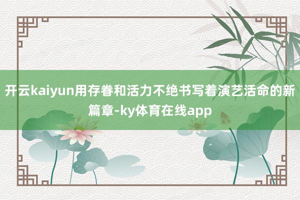 开云kaiyun用存眷和活力不绝书写着演艺活命的新篇章-ky体育在线app