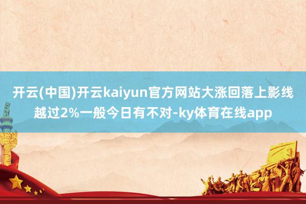 开云(中国)开云kaiyun官方网站大涨回落上影线越过2%一般今日有不对-ky体育在线app