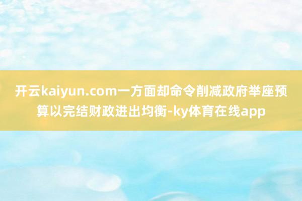 开云kaiyun.com一方面却命令削减政府举座预算以完结财政进出均衡-ky体育在线app