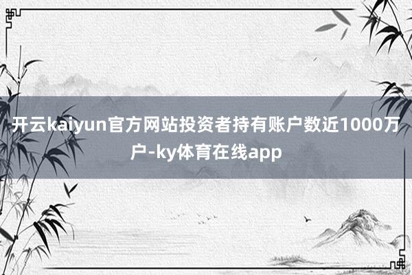 开云kaiyun官方网站投资者持有账户数近1000万户-ky体育在线app