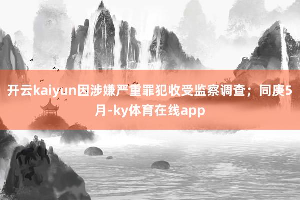 开云kaiyun因涉嫌严重罪犯收受监察调查；同庚5月-ky体育在线app