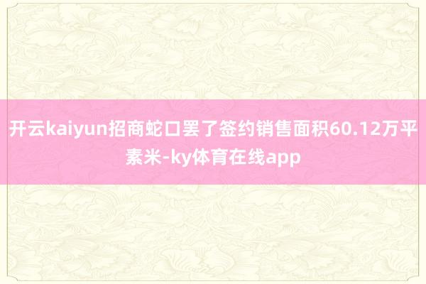 开云kaiyun招商蛇口罢了签约销售面积60.12万平素米-ky体育在线app