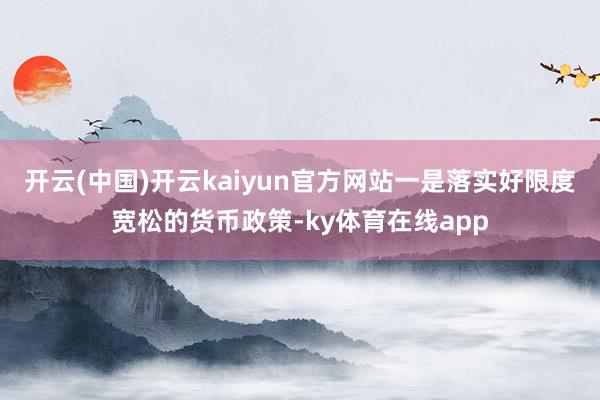 开云(中国)开云kaiyun官方网站一是落实好限度宽松的货币政策-ky体育在线app