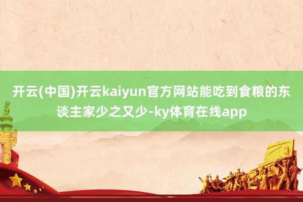 开云(中国)开云kaiyun官方网站能吃到食粮的东谈主家少之又少-ky体育在线app