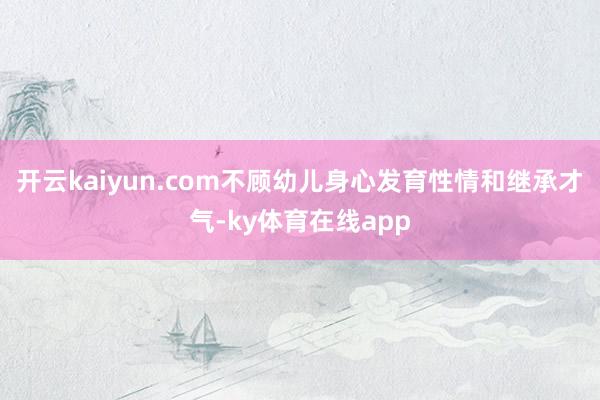 开云kaiyun.com不顾幼儿身心发育性情和继承才气-ky体育在线app
