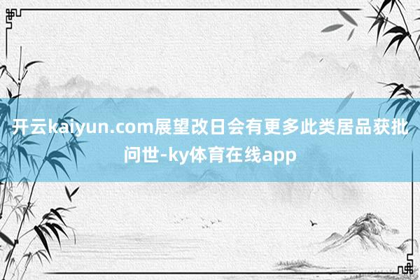开云kaiyun.com展望改日会有更多此类居品获批问世-ky体育在线app