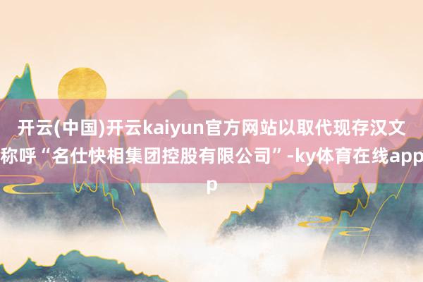 开云(中国)开云kaiyun官方网站以取代现存汉文称呼“名仕快相集团控股有限公司”-ky体育在线app