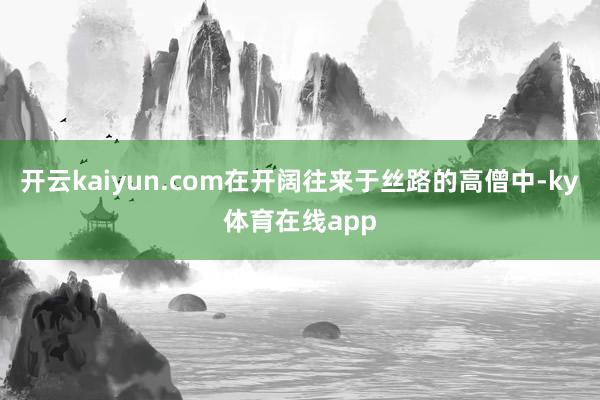 开云kaiyun.com在开阔往来于丝路的高僧中-ky体育在线app