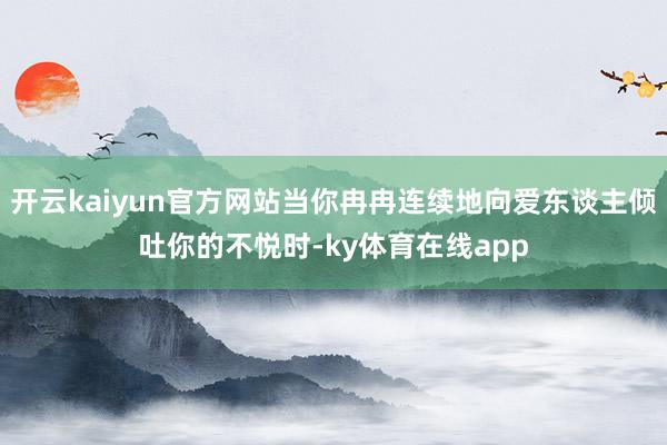 开云kaiyun官方网站当你冉冉连续地向爱东谈主倾吐你的不悦时-ky体育在线app
