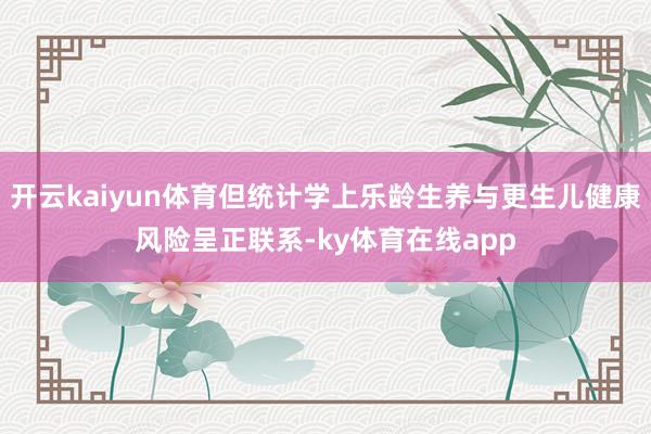 开云kaiyun体育但统计学上乐龄生养与更生儿健康风险呈正联系-ky体育在线app