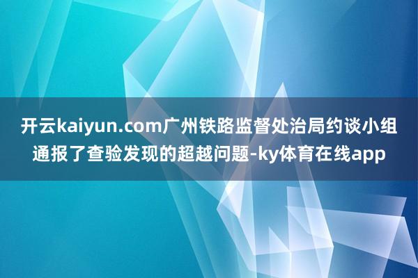 开云kaiyun.com广州铁路监督处治局约谈小组通报了查验发现的超越问题-ky体育在线app