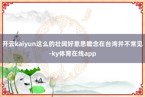 开云kaiyun这么的壮阔好意思瞻念在台湾并不常见-ky体育在线app