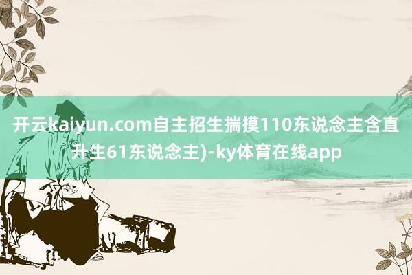 开云kaiyun.com自主招生揣摸110东说念主含直升生61东说念主)-ky体育在线app
