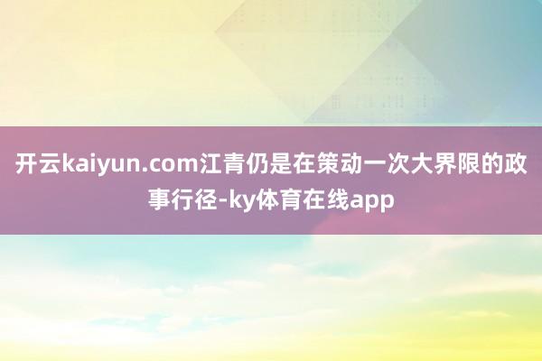 开云kaiyun.com江青仍是在策动一次大界限的政事行径-ky体育在线app